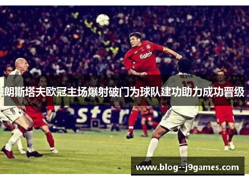 朗斯塔夫欧冠主场爆射破门为球队建功助力成功晋级