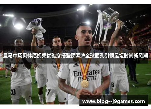 皇马中场贝林厄姆凭优雅穿搭登顶奢牌全球面孔引领足坛时尚新风潮