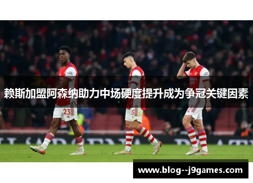 赖斯加盟阿森纳助力中场硬度提升成为争冠关键因素